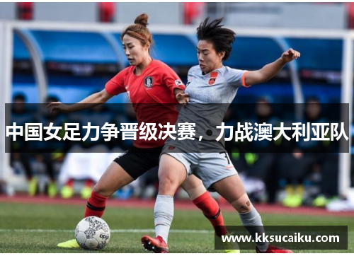 中国女足力争晋级决赛，力战澳大利亚队